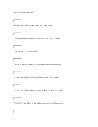 With or without a bath?

SoluciónValidar




A single with a bath. I've had a very long flight.

SoluciónValidar




I've only got one single room left and that's got a shower.

SoluciónValidar



That'll have to do, I suppose.




I want to have a meeting tomorrow with some colleagues.

SoluciónValidar




Is there somewhere in the hotel where we could meet?

SoluciónValidar



I'm sure we can find you something. Is it for a large group?

SoluciónValidar




There'll only be a few of us, but we wanted somewhere quiet.

SoluciónValidar
 
