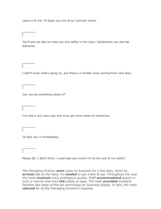 Leave it to me. I'll book you one of our seminar rooms.

SoluciónValidar




You'll also be able to make tea and coffee in the room. Sandwiches can also be
delivered.




I don't know what's going on, but there's a terrible noise coming from next door.

SoluciónValidar




Can you do something about it?

SoluciónValidar




I've had a very busy day and must get some sleep for tomorrow.

SoluciónValidar




I'll look into it immediately.

SoluciónValidar




Please do. I don't think I could take any more! I'm at the end of my tether!



The Managing Director went away on business for a few days. Since he
arrived late at the hotel, he needed to get a bite to eat. Throughout the year
the hotel received many prestigious guests. Staff accommodated guests in
such a manner that they felt totally at ease. The hotel provided excellent
facilities like state-of-the-art technology for business people. In fact, the hotel
catered for all the Managing Director's requests
 