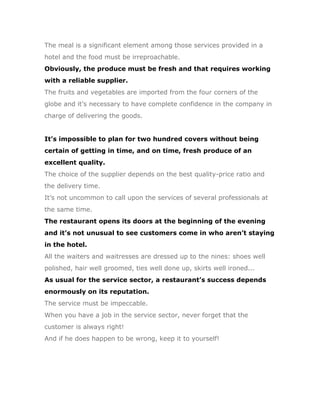 The meal is a significant element among those services provided in a
hotel and the food must be irreproachable.
Obviously, the produce must be fresh and that requires working
with a reliable supplier.
The fruits and vegetables are imported from the four corners of the
globe and it’s necessary to have complete confidence in the company in
charge of delivering the goods.


It’s impossible to plan for two hundred covers without being
certain of getting in time, and on time, fresh produce of an
excellent quality.
The choice of the supplier depends on the best quality-price ratio and
the delivery time.
It’s not uncommon to call upon the services of several professionals at
the same time.
The restaurant opens its doors at the beginning of the evening
and it’s not unusual to see customers come in who aren’t staying
in the hotel.
All the waiters and waitresses are dressed up to the nines: shoes well
polished, hair well groomed, ties well done up, skirts well ironed...
As usual for the service sector, a restaurant’s success depends
enormously on its reputation.
The service must be impeccable.
When you have a job in the service sector, never forget that the
customer is always right!
And if he does happen to be wrong, keep it to yourself!
 