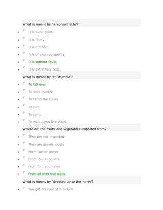 What is meant by 'irreproachable'?

   It is quite good.

   It is faulty.

   It is not bad.

   It is of average quality.

   It is without fault.

   It is extremely bad.

What is meant by 'to stumble'?

   To fall over

   To walk quickly

   To climb the stairs

   To run

   To jump

   To walk down the stairs

Where are the fruits and vegetables imported from?

   They are not imported

   They are grown locally

   From corner shops

   From four suppliers

   From four countries

   From all over the world

What is meant by 'dressed up to the nines'?

   You got dressed at 9 o'clock
 