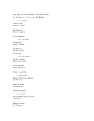 Solución Validar
How long did you live there? (we / five years)
We lived there for five years. I'm Italian.

     I live in Italy.Solución Validar
I'm Turkish.
I live in Turkey.
Solución Validar
I'm Algerian.
I live in Algeria.

I'm Norwegian.

     I live in Norway.Solución Validar
I'm Welsh.
I live in Wales.
Solución Validar
I'm Chinese.
I live in China.
I'm a Scot.

     I live in Scotland.Solución Validar
I'm Portuguese.
I live in Portugal.
Solución Validar
I'm a Mexican.
I live in Mexico.

I live in Australia.

     I'm Australian.Solución Validar
I live in the United States.
I'm American.
Solución Validar
I live in Japan.
I'm Japanese.

I live in England.

     I'm English.Solución Validar
I live in the Czech Republic.
I'm Czech.
Solución Validar
I live in Russia.
I'm Russian.
 