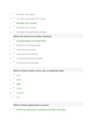 Dressed very badly

   You get undressed at 9 o'clock

   Dressed very smartly

   Dressed like a waiter

   Dressed like eight other people

Which two words have similar meaning?

   Irreproachable and Impeccable

   Satisfied and Impeccable

   Groomed and Ironed

   Adequate and Reliable

   Irreproachable and Reliable

   Groomed and Adequate



Which of these words is not a way of preparing food?

   Peel

   Scale

   Spill

   Grate

   Sprinkle

   Cut



Which of these statements is untrue?

   All of the restaurant's customers are from the hotel.
 