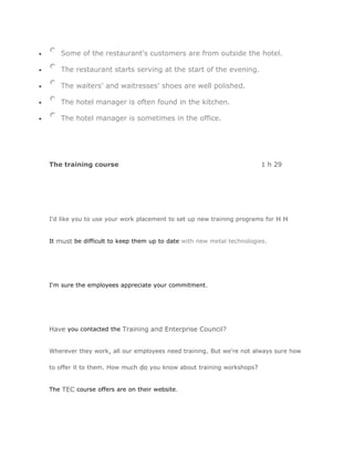 Some of the restaurant's customers are from outside the hotel.

   The restaurant starts serving at the start of the evening.

   The waiters' and waitresses' shoes are well polished.

   The hotel manager is often found in the kitchen.

   The hotel manager is sometimes in the office.




The training course                                                    1 h 29




I'd like you to use your work placement to set up new training programs for H H


It must be difficult to keep them up to date with new metal technologies.




I'm sure the employees appreciate your commitment.




Have you contacted the Training and Enterprise Council?


Wherever they work, all our employees need training. But we're not always sure how

to offer it to them. How much do you know about training workshops?


The TEC course offers are on their website.
 