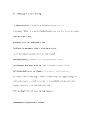 We could set up in-company training.




I'm told the National Training Organisation can advise us on that.


In any case, I'd like you to ask the heads of department what they believe is needed.


I'll start with Production.


Accounting might be a good place to start.


You'll have the results and a plan of action by next week.


Hi, I'm the Production director. What can I do for you?


Within two months, we'd like to have training workshops running.


The question is what I can do for you! We'd like to help train your people.


We'd like to start training workshops for the employees on the shop floor.


We could do with some training on all this new technology we've been getting. We

had record amounts of scrap from our last run of steel bolts! Unfortunately, it's a

hundred miles' drive to the nearest training centre.


We'll have to plan on work-based training, I suppose.




Day release is one possibility to consider.
 