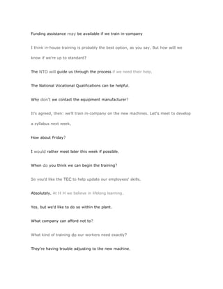 Funding assistance may be available if we train in-company


I think in-house training is probably the best option, as you say. But how will we

know if we're up to standard?


The NTO will guide us through the process if we need their help.


The National Vocational Qualifications can be helpful.


Why don't we contact the equipment manufacturer?


It's agreed, then: we'll train in-company on the new machines. Let's meet to develop

a syllabus next week.


How about Friday?


I would rather meet later this week if possible.


When do you think we can begin the training?


So you'd like the TEC to help update our employees' skills.


Absolutely. At H H we believe in lifelong learning.


Yes, but we'd like to do so within the plant.


What company can afford not to?


What kind of training do our workers need exactly?


They're having trouble adjusting to the new machine.
 