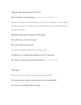 Above all, they need training on the LD-20.


We've invested in new technology, and we need to train them on it.


We can do workplace assessments for you if you train in-company, and we'll provide

you with a syllabus if you need it as well. Is there anything else I can do before our

meeting next week?


Everything seems quite all right for the time being.


That's all for now, but I'll be in touch!


No, I can't think of anything else.


So only the marketers will be trained off-site, then?


The others will be trained here according to the NTO standards.


Yes, they'll be doing a one-week training course in six months' time.




That's right!


What sort of training will the marketing team be receiving?


The training course is about using the Internet as a marketing tool.


It's a course on marketing and new media.
 