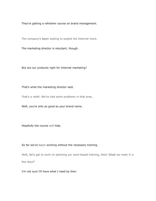 They're getting a refresher course on brand management.




The company's been waiting to exploit the Internet more.


The marketing director is reluctant, though.




But are our products right for Internet marketing?




That's what the marketing director said.


That's a relief. We've had some problems in that area.


Well, you're only as good as your brand name.




Hopefully the course will help.




So far we've been working without the necessary training.


Well, let's get to work on planning our work-based training, then! Shall we meet in a

few days?


I'm not sure I'll have what I need by then.
 