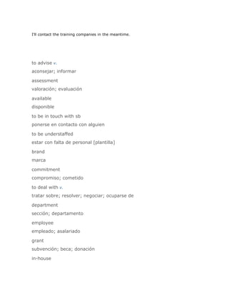 I'll contact the training companies in the meantime.




to advise v.
aconsejar; informar

assessment
valoración; evaluación

available
disponible

to be in touch with sb
ponerse en contacto con alguien

to be understaffed
estar con falta de personal [plantilla]

brand
marca

commitment
compromiso; cometido

to deal with v.
tratar sobre; resolver; negociar; ocuparse de

department
sección; departamento

employee
empleado; asalariado

grant
subvención; beca; donación

in-house
 
