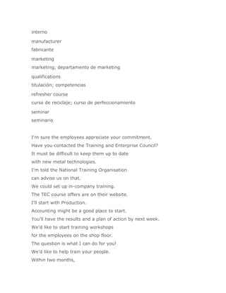 interno

manufacturer
fabricante

marketing
marketing; departamento de marketing

qualifications
titulación; competencias

refresher course
curso de reciclaje; curso de perfeccionamiento

seminar
seminario


I'm sure the employees appreciate your commitment.
Have you contacted the Training and Enterprise Council?
It must be difficult to keep them up to date
with new metal technologies.
I'm told the National Training Organisation
can advise us on that.
We could set up in-company training.
The TEC course offers are on their website.
I'll start with Production.
Accounting might be a good place to start.
You'll have the results and a plan of action by next week.
We'd like to start training workshops
for the employees on the shop floor.
The question is what I can do for you!
We'd like to help train your people.
Within two months,
 