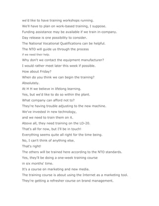 we'd like to have training workshops running.
We'll have to plan on work-based training, I suppose.
Funding assistance may be available if we train in-company.
Day release is one possibility to consider.
The National Vocational Qualifications can be helpful.
The NTO will guide us through the process
if we need their help.

Why don't we contact the equipment manufacturer?
I would rather meet later this week if possible.
How about Friday?
When do you think we can begin the training?
Absolutely.
At H H we believe in lifelong learning.
Yes, but we'd like to do so within the plant.
What company can afford not to?
They're having trouble adjusting to the new machine.
We've invested in new technology,
and we need to train them on it.
Above all, they need training on the LD-20.
That's all for now, but I'll be in touch!
Everything seems quite all right for the time being.
No, I can't think of anything else.
That's right!
The others will be trained here according to the NTO standards.
Yes, they'll be doing a one-week training course
in six months' time.
It's a course on marketing and new media.
The training course is about using the Internet as a marketing tool.
They're getting a refresher course on brand management.
 