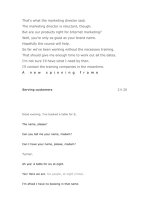 That's what the marketing director said.
The marketing director is reluctant, though.
But are our products right for Internet marketing?
Well, you're only as good as your brand name.
Hopefully the course will help.
So far we've been working without the necessary training.
That should give me enough time to work out all the dates.
I'm not sure I'll have what I need by then.
I'll contact the training companies in the meantime.
A    n e w        s p i n n i n g            f r a m e




Serving customers                                            2 h 20




Good evening. I've booked a table for 6.


The name, please?


Can you tell me your name, madam?


Can I have your name, please, madam?


Turner.


Ah yes! A table for six at eight.


Yes! Here we are. Six people, at eight o'clock.


I'm afraid I have no booking in that name.
 
