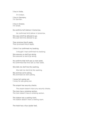 I live in India.

     I'm Indian.Solución Validar
I live in Germany.
I'm German.
Solución Validar
I live in Greece.
I'm Greek.

He confirms he'll deliver it tomorrow.

     He confirmed he'd deliver it tomorrow.Solución Validar
She says she'll be allowed to go.
She said she'd be allowed to go.
Solución Validar
They promise they'll apply.
They promised they'd apply.

I think I've confirmed my booking.

     I thought I had confirmed my booking.Solución Validar
She assures us she'll go skiing.
She assured us she'd go skiing.
Solución Validar
He confirms that he'll see us next week.
He confirmed that he'd see us next week.

She tells me she'll do the washing.

     She told me she'd do the washing.Solución Validar
We promise we're joking.
We promised we were joking.
Solución Validar
I know he's going out.
I knew he was going out.

The airport has security checks.

     The airport doesn't have any security checks.Solución Validar
The train has a smoking section.
The train doesn't have a smoking section.
Solución Validar
The station has a waiting room.
The station doesn't have a waiting room.



The hotel has a four-poster bed.
 