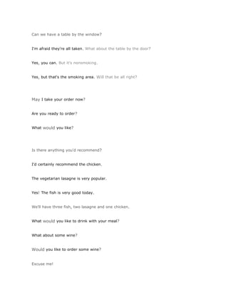 Can we have a table by the window?


I'm afraid they're all taken. What about the table by the door?


Yes, you can. But it's nonsmoking.


Yes, but that's the smoking area. Will that be all right?




May I take your order now?


Are you ready to order?


What would you like?




Is there anything you'd recommend?


I'd certainly recommend the chicken.


The vegetarian lasagne is very popular.


Yes! The fish is very good today.


We'll have three fish, two lasagne and one chicken.


What would you like to drink with your meal?


What about some wine?


Would you like to order some wine?


Excuse me!
 