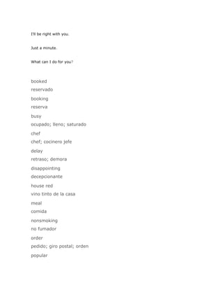 I'll be right with you.


Just a minute.


What can I do for you?




booked
reservado

booking
reserva

busy
ocupado; lleno; saturado

chef
chef; cocinero jefe

delay
retraso; demora

disappointing
decepcionante

house red
vino tinto de la casa

meal
comida

nonsmoking
no fumador

order
pedido; giro postal; orden

popular
 