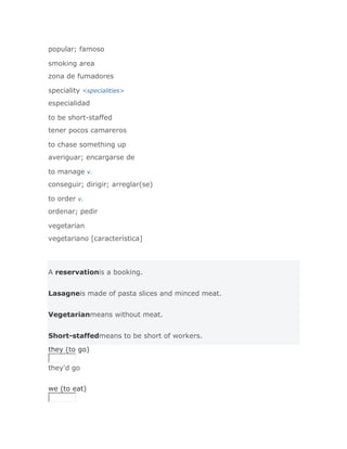 popular; famoso

smoking area
zona de fumadores

speciality <specialities>
especialidad

to be short-staffed
tener pocos camareros

to chase something up
averiguar; encargarse de

to manage v.
conseguir; dirigir; arreglar(se)

to order v.
ordenar; pedir

vegetarian
vegetariano [característica]



A reservationis a booking.


Lasagneis made of pasta slices and minced meat.


Vegetarianmeans without meat.


Short-staffedmeans to be short of workers.

they (to go)

they'd go
Solución Validar
we (to eat)
 