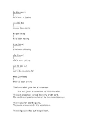he (to enjoy)

he's been enjoying


you (to do)

you've been doing
Solución Validar
he (to have)

he's been having
Solución Validar
I (to follow)

I've been following
Solución Validar
she (to get)

she's been getting
Solución Validar
we (to ask for)

we've been asking for
Solución Validar
they (to close)

they've been closing


The bank teller gave her a statement.

     She was given a statement by the bank teller.Solución Validar
The cash dispenser turned down my credit card.
My credit card was turned down by the cash dispenser.
Solución Validar
The vegetarian ate the pasta.
The pasta was eaten by the vegetarian.


The company sorted out the problem.
 