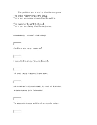 The problem was sorted out by the company.Solución Validar
The critics recommended the group.
The group was recommended by the critics.
Solución Validar
The customer bought the bread.
The bread was bought by the customer.



Good evening, I booked a table for eight.

SoluciónValidar




Can I have your name, please, sir?

SoluciónValidar




I booked in the company's name, Bennett.

SoluciónValidar




I'm afraid I have no booking in that name.

SoluciónValidar




Fortunately we're not fully booked, so that's not a problem.

Is there anything you'd recommend?

SoluciónValidar




The vegetarian lasagne and the fish are popular tonight.

SoluciónValidar
 