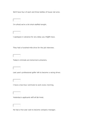 We'll have four of each and three bottles of house red wine.

SoluciónValidar




I'm afraid we're a bit short-staffed tonight.

SoluciónValidar




I apologize in advance for any delay you might have.




They had a hundred-mile drive for the job interview.

SoluciónValidar




Today's criminals are tomorrow's prisoners.

SoluciónValidar




Last year's professional golfer left to become a racing driver.

SoluciónValidar




I have a two-hour commute to work every morning.

SoluciónValidar




Yesterday's applicants will all be hired.

SoluciónValidar




He had a five-year wait to become company manager.
 