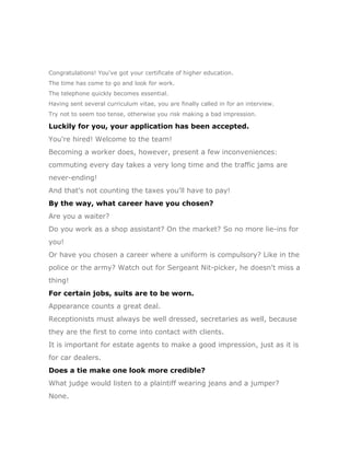 Congratulations! You've got your certificate of higher education.
The time has come to go and look for work.
The telephone quickly becomes essential.
Having sent several curriculum vitae, you are finally called in for an interview.
Try not to seem too tense, otherwise you risk making a bad impression.

Luckily for you, your application has been accepted.
You're hired! Welcome to the team!
Becoming a worker does, however, present a few inconveniences:
commuting every day takes a very long time and the traffic jams are
never-ending!
And that's not counting the taxes you'll have to pay!
By the way, what career have you chosen?
Are you a waiter?
Do you work as a shop assistant? On the market? So no more lie-ins for
you!
Or have you chosen a career where a uniform is compulsory? Like in the
police or the army? Watch out for Sergeant Nit-picker, he doesn't miss a
thing!
For certain jobs, suits are to be worn.
Appearance counts a great deal.
Receptionists must always be well dressed, secretaries as well, because
they are the first to come into contact with clients.
It is important for estate agents to make a good impression, just as it is
for car dealers.
Does a tie make one look more credible?
What judge would listen to a plaintiff wearing jeans and a jumper?
None.
 