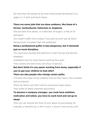No more than the person to be tried would accept the decision of a
judge in a T-shirt and tennis shoes.


There are some jobs that are done outdoors, like those of a
farmer, horticulturist, fisherman or shepherd.
One job done from above, in a total lack of oxygen, is that of an
astronaut!
You mustn't suffer from vertigo if you want to work way up there!
Racing driver is another high-risk profession.
Being a professional golfer is less dangerous, but it demands
just as much discipline.
You must have courage and patience to reach the top and become
champion.
Footballers train for years before reaching their goal!
Their careers are short-lived, like those of dancers.
But don't think it's any easier working from home, especially if
you've got your children to look after!
There are also people who change career-paths.
Criminals who steal money suddenly find out they have a new vocation,
that of prisoner!
There are others who don't want to succeed by legal means.
They prefer to falsify important documents.
To become a company manager, you must have ambition,
motivation and talent, you have to work hard and not go to
sleep!
Then you can harvest the fruits of your labour by purchasing, for
example, a beautiful car, a flat in town, a house in the country with
 