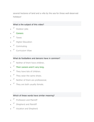 several hectares of land and a villa by the sea for those well-deserved
holidays!



What is the subject of this video?

   Outdoor jobs

   Careers

   Taxes

   Higher Education

   Commuting

   Curriculum Vitae



What do footballers and dancers have in common?

   Neither of them have children.

   Their careers aren't very long.

   They have lots of children.

   They wear the same shoes.

   Neither of them are professional.

   They are both usually female.




Which of these words have similar meaning?

   Profession and Plaintiff

   Shepherd and Plaintiff

   Vocation and Shepherd
 