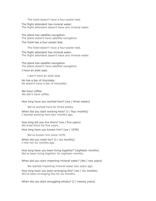 The hotel doesn't have a four-poster bed.Solución Validar
The flight attendant has mineral water.
The flight attendant doesn't have any mineral water.
Solución Validar
The plane has satellite navigation.
The plane doesn't have satellite navigation.
The hotel has a four-poster bed.

    The hotel doesn't have a four-poster bed.Solución Validar
The flight attendant has mineral water.
The flight attendant doesn't have any mineral water.
Solución Validar
The plane has satellite navigation.
The plane doesn't have satellite navigation.
I have an aisle seat.

    I don't have an aisle seat.Solución Validar
He has a bar of chocolate.
He doesn't have a bar of chocolate.
Solución Validar
We have coffee.
We don't have coffee.

How long have you worked here? (we / three weeks)

    We've worked here for three weeks.Solución Validar
When did you start working here? (I / four months)
I started working here four months ago.
Solución Validar
How long did you live there? (we / five years)
We lived there for five years.
How long have you known him? (we / 1978)

    We've known him since 1978.Solución Validar
When did you meet her? (I / six months)
I met her six months ago.
Solución Validar
How long have you been living together? (eighteen months)
We've been living together for eighteen months.

When did you start importing mineral water? (We / two years)

    We started importing mineral water two years ago.Solución Validar
How long have you been arranging this? (we / six months)
We've been arranging this for six months.
Solución Validar
When did you start smuggling whisky? (I / twenty years)
 