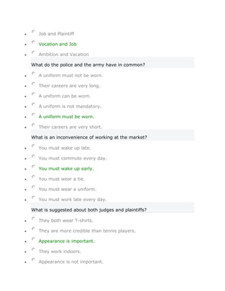 Job and Plaintiff

   Vocation and Job

   Ambition and Vacation

What do the police and the army have in common?

   A uniform must not be worn.

   Their careers are very long.

   A uniform can be worn.

   A uniform is not mandatory.

   A uniform must be worn.

   Their careers are very short.

What is an inconvenience of working at the market?

   You must wake up late.

   You must commute every day.

   You must wake up early.

   You must wear a tie.

   You must wear a uniform.

   You must work late every day.

What is suggested about both judges and plaintiffs?

   They both wear T-shirts.

   They are more credible than tennis players.

   Appearance is important.

   They work indoors.

   Appearance is not important.
 