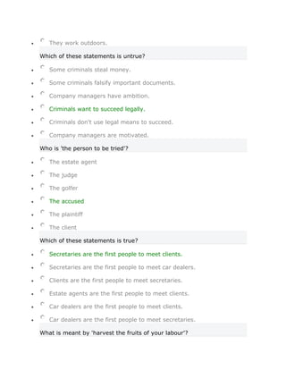 They work outdoors.

Which of these statements is untrue?

   Some criminals steal money.

   Some criminals falsify important documents.

   Company managers have ambition.

   Criminals want to succeed legally.

   Criminals don't use legal means to succeed.

   Company managers are motivated.

Who is 'the person to be tried'?

   The estate agent

   The judge

   The golfer

   The accused

   The plaintiff

   The client

Which of these statements is true?

   Secretaries are the first people to meet clients.

   Secretaries are the first people to meet car dealers.

   Clients are the first people to meet secretaries.

   Estate agents are the first people to meet clients.

   Car dealers are the first people to meet clients.

   Car dealers are the first people to meet secretaries.

What is meant by 'harvest the fruits of your labour'?
 