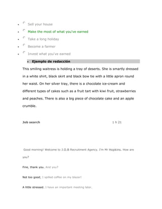 Sell your house

    Make the most of what you've earned

    Take a long holiday

    Become a farmer

    Invest what you've earned

       Ejemplo de redacción

This smiling waitress is holding a tray of deserts. She is smartly dressed

in a white shirt, black skirt and black bow tie with a little apron round

her waist. On her silver tray, there is a chocolate ice-cream and

different types of cakes such as a fruit tart with kiwi fruit, strawberries

and peaches. There is also a big piece of chocolate cake and an apple

crumble.




Job search                                                 1 h 21




Good morning! Welcome to J.O.B Recruitment Agency. I'm Mr Hopkins. How are

you?


Fine, thank you. And you?


Not too good; I spilled coffee on my blazer!


A little stressed. I have an important meeting later.
 