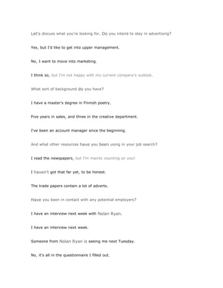 Let's discuss what you're looking for. Do you intend to stay in advertising?


Yes, but I'd like to get into upper management.


No, I want to move into marketing.


I think so, but I'm not happy with my current company's outlook.


What sort of background do you have?


I have a master's degree in Finnish poetry.


Five years in sales, and three in the creative department.


I've been an account manager since the beginning.


And what other resources have you been using in your job search?


I read the newspapers, but I'm mainly counting on you!


I haven't got that far yet, to be honest.


The trade papers contain a lot of adverts.


Have you been in contact with any potential employers?


I have an interview next week with Nolan Ryan.


I have an interview next week.


Someone from Nolan Ryan is seeing me next Tuesday.


No, it's all in the questionnaire I filled out.
 