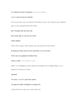 I'm willing to travel if necessary, but not to relocate.


I don't want to have to relocate.


Let me just show you our Internet site before you go. The vacancies are updated

daily, so you should check them often.


But I thought that was your job.


How many jobs do you list at a time?


That's helpful!


That's all for today. We'll contact you next week with some offers.


Arranging to leave work for the interviews might be tricky.


I'll fax you my updated CV before then.


That's a relief. I'm in rather a hurry!


Hello! I'm Mr Ballard, Human Resources Manager here at Nolan Ryan. It's a

pleasure to meet you at last!


Likewise!


I'm sorry I couldn't get away sooner.


I'm glad we finally managed to arrange this.


I don't think I've seen your most recent CV.
 