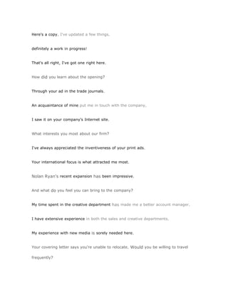 Here's a copy. I've updated a few things.


definitely a work in progress!


That's all right, I've got one right here.


How did you learn about the opening?


Through your ad in the trade journals.


An acquaintance of mine put me in touch with the company.


I saw it on your company's Internet site.


What interests you most about our firm?


I've always appreciated the inventiveness of your print ads.


Your international focus is what attracted me most.


Nolan Ryan's recent expansion has been impressive.


And what do you feel you can bring to the company?


My time spent in the creative department has made me a better account manager.


I have extensive experience in both the sales and creative departments.


My experience with new media is sorely needed here.


Your covering letter says you're unable to relocate. Would you be willing to travel

frequently?
 