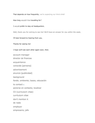 That depends on how frequently; we're expecting our third child!


How long would I be travelling for?


I would prefer to stay at headquarters.


Well, thank you for coming to see me! We'll have an answer for you within the week.


I'll look forward to hearing from you.


Thanks for seeing me!


I hope we'll see each other again soon, then.


account manager
director de finanzas

acquaintance
conocido [persona]

advertisement
anuncio [publicidad]

background
fondo; ambiente; bases; educación

to contact v.
ponerse en contacto; localizar

CV (curriculum vitae)
currículum vitae

don't mention it
de nada

employer
empresario; jefe
 