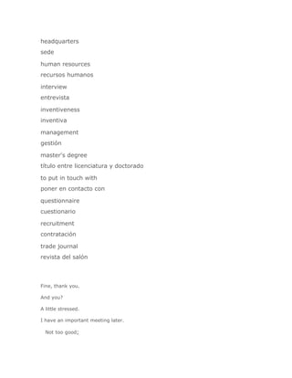 headquarters
sede

human resources
recursos humanos

interview
entrevista

inventiveness
inventiva

management
gestión

master's degree
título entre licenciatura y doctorado

to put in touch with
poner en contacto con

questionnaire
cuestionario

recruitment
contratación

trade journal
revista del salón




Fine, thank you.

And you?

A little stressed.

I have an important meeting later.

  Not too good;
 