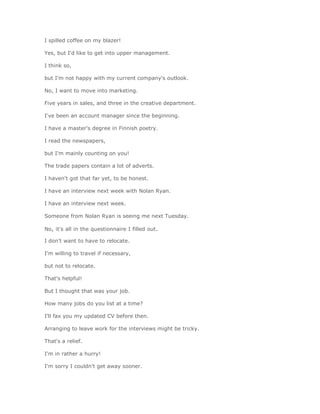 I spilled coffee on my blazer!

Yes, but I'd like to get into upper management.

I think so,

but I'm not happy with my current company's outlook.

No, I want to move into marketing.

Five years in sales, and three in the creative department.

I've been an account manager since the beginning.

I have a master's degree in Finnish poetry.

I read the newspapers,

but I'm mainly counting on you!

The trade papers contain a lot of adverts.

I haven't got that far yet, to be honest.

I have an interview next week with Nolan Ryan.

I have an interview next week.

Someone from Nolan Ryan is seeing me next Tuesday.

No, it's all in the questionnaire I filled out.

I don't want to have to relocate.

I'm willing to travel if necessary,

but not to relocate.

That's helpful!

But I thought that was your job.

How many jobs do you list at a time?

I'll fax you my updated CV before then.

Arranging to leave work for the interviews might be tricky.

That's a relief.

I'm in rather a hurry!

I'm sorry I couldn't get away sooner.
 