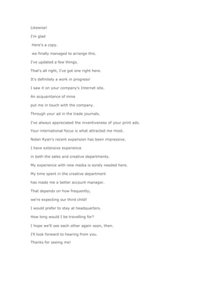 Likewise!

I'm glad

Here's a copy.

we finally managed to arrange this.

I've updated a few things.

That's all right, I've got one right here.

It's definitely a work in progress!

I saw it on your company's Internet site.

An acquaintance of mine

put me in touch with the company.

Through your ad in the trade journals.

I've always appreciated the inventiveness of your print ads.

Your international focus is what attracted me most.

Nolan Ryan's recent expansion has been impressive.

I have extensive experience

in both the sales and creative departments.

My experience with new media is sorely needed here.

My time spent in the creative department

has made me a better account manager.

That depends on how frequently;

we're expecting our third child!

I would prefer to stay at headquarters.

How long would I be travelling for?

I hope we'll see each other again soon, then.

I'll look forward to hearing from you.

Thanks for seeing me!
 