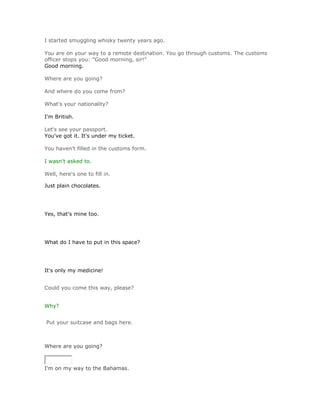 I started smuggling whisky twenty years ago.

You are on your way to a remote destination. You go through customs. The customs
officer stops you: "Good morning, sir!"
Good morning.

Where are you going?

And where do you come from?

What's your nationality?

I'm British.

Let's see your passport.
You've got it. It's under my ticket.

You haven't filled in the customs form.

I wasn't asked to.

Well, here's one to fill in.

Just plain chocolates.




Yes, that's mine too.




What do I have to put in this space?




It's only my medicine!


Could you come this way, please?


Why?


Put your suitcase and bags here.



Where are you going?
SoluciónValidar


I'm on my way to the Bahamas.
 