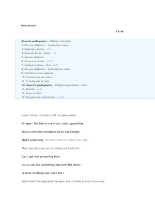 Bad service

                                                                    2 h 46



Soporte pedagógico : Diálogo expresión
2. Recurso didáctico : Vocabulario clave
3. Palabras y temas    (x2)
4. Sopa de letras - Audio     (x4)
5. Asociar palabras
6. Pronunciar frases   (x55)
7. Ordenar la frase - Oral    (x8)
8. Recurso didáctico : Explicaciones clave
9. Transformar las palabras
10. Transformar las frases
11. Transformar el texto
12. Soporte pedagógico : Diálogo comprensión - Oral
13. Dictado   (x3)
14. Soporte vídeo
15. Pregunta de comprensión          (x10)




Look! I think this fish is off. It tastes awful.


Oh dear! The fish is one of our chef's specialities.


Yours is the first complaint we've had tonight.


That's surprising. The fish comes in fresh every day.


That may be true, but we really can't eat this.


Can I get you something else?


Would you like something else from the menu?


Is there anything else you'd like?


We'll have the vegetarian lasagne and a bottle of your house red.
 