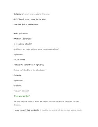 Certainly! We won't charge you for the wine.


O.K.! There'll be no charge for the wine.


Fine! The wine is on the house.




How's your meal?


What can I do for you?


Is everything all right?


Just fine... oh, could we have some more bread, please?


Right away.


Yes, of course.


I'll have the waiter bring it right away


Excuse me! Can I have the bill, please?


Certainly.


Right away.


Of course.


This can't be right!


I beg your pardon?


We only had one bottle of wine, we had no starters and you've forgotten the two

desserts.


I know you only had one bottle. It must be the wrong bill. Let me just go and check.
 