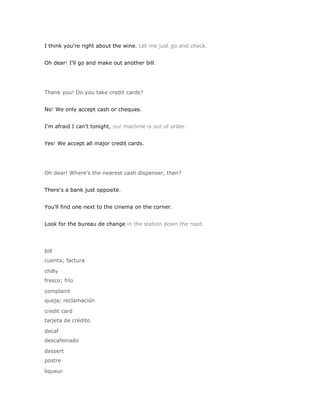 I think you're right about the wine. Let me just go and check.


Oh dear! I'll go and make out another bill.




Thank you! Do you take credit cards?


No! We only accept cash or cheques.


I'm afraid I can't tonight, our machine is out of order.


Yes! We accept all major credit cards.




Oh dear! Where's the nearest cash dispenser, then?


There's a bank just opposite.


You'll find one next to the cinema on the corner.


Look for the bureau de change in the station down the road.




bill
cuenta; factura

chilly
fresco; frío

complaint
queja; reclamación

credit card
tarjeta de crédito

decaf
descafeinado

dessert
postre

liqueur
 