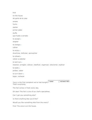licor

on the house
de parte de la casa

smoke
humo

starter
primer plato

stuffy
que huele a cerrado

to accept v.
aceptar

to charge v.
cobrar

to enjoy v.
divertirse; disfrutar; aprovechar

to reheat v.
volver a calentar

to sort out v.
resolver; arreglar; colocar; clasificar; organizar; solucionar; explicar

to taste v.
probar; saber

to turn down v.
bajar; rechazar


                                                   Guided        e6c3eed2-1682-4
Yours is the first complaint we've had tonight.
That's surprising.

The fish comes in fresh every day.

Oh dear! The fish is one of our chef's specialities.

Can I get you something else?

Is there anything else you'd like?

Would you like something else from the menu?

Fine! The wine is on the house.
 