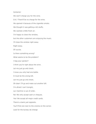 Certainly!

We won't charge you for the wine.

O.K.! There'll be no charge for the wine.

We opened it because of the cigarette smoke.

We thought it was getting a bit stuffy.

We wanted a little fresh air.

I'm happy to close the window,

but the other customers are enjoying the music.

I'll close the window right away.

Right away.

Of course.

Is there something wrong?

What seems to be the problem?

I beg your pardon?

I think you're right about the wine.

Let me just go and check.

I know you only had one bottle.

It must be the wrong bill.

Let me just go and check.

Oh dear! I'll go and make out another bill.

I'm afraid I can't tonight,

our machine is out of order.

No! We only accept cash or cheques.

Yes! We accept all major credit cards.

There's a bank just opposite.

You'll find one next to the cinema on the corner.

Look for the bureau de change
 