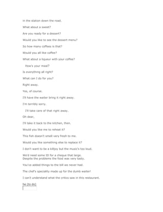 in the station down the road.

What about a sweet?

Are you ready for a dessert?

Would you like to see the dessert menu?

So how many coffees is that?

Would you all like coffee?

What about a liqueur with your coffee?

  How's your meal?

Is everything all right?

What can I do for you?

Right away.

Yes, of course.

I'll have the waiter bring it right away.

I'm terribly sorry.

  I'll take care of that right away.

Oh dear,

I'll take it back to the kitchen, then.

Would you like me to reheat it?

This fish doesn't smell very fresh to me.

Would you like something else to replace it?

I don't want to be a killjoy but the music's too loud.

We'd need some ID for a cheque that large.
Despite the problems the food was very tasty.

You've added things to the bill we never had.

The chef's speciality made up for the dumb waiter!

I can't understand what the critics saw in this restaurant.

he (to do)
 