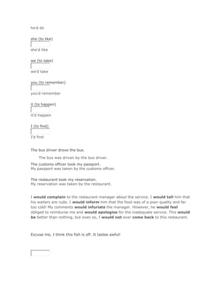he'd do
Solución Validar
she (to like)


she'd like
Solución Validar
we (to take)


we'd take
Solución Validar
you (to remember)


you'd remember
Solución Validar
it (to happen)


it'd happen
Solución Validar
I (to find)


I'd find


The bus driver drove the bus.

     The bus was driven by the bus driver.Solución Validar
The customs officer took my passport.
My passport was taken by the customs officer.
Solución Validar
The restaurant took my reservation.
My reservation was taken by the restaurant.


I would complain to the restaurant manager about the service. I would tell him that
his waiters are rude. I would inform him that the food was of a poor quality and far
too cold! My comments would infuriate the manager. However, he would feel
obliged to reimburse me and would apologise for the inadequate service. This would
be better than nothing, but even so, I would not ever come back to this restaurant.



Excuse me, I think this fish is off. It tastes awful!

SoluciónValidar
 