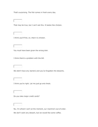 That's surprising. The fish comes in fresh every day.

SoluciónValidar




That may be true, but I can't eat this. It tastes like chicken.

SoluciónValidar




I think you'll find, sir, that it is chicken.

SoluciónValidar




You must have been given the wrong dish.



I think there's a problem with the bill.

SoluciónValidar




We didn't have any starters and you've forgotten the desserts.

SoluciónValidar




I think you're right. Let me just go and check.

SoluciónValidar




Do you take major credit cards?

SoluciónValidar




No, I'm afraid I can't at the moment, our machine's out of order.

We don't want any dessert, but we would like some coffee.
 