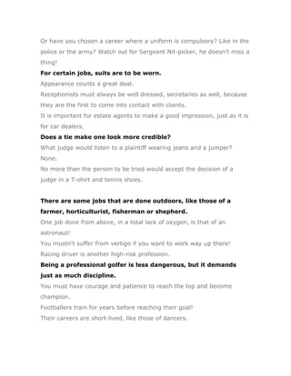 Or have you chosen a career where a uniform is compulsory? Like in the
police or the army? Watch out for Sergeant Nit-picker, he doesn't miss a
thing!
For certain jobs, suits are to be worn.
Appearance counts a great deal.
Receptionists must always be well dressed, secretaries as well, because
they are the first to come into contact with clients.
It is important for estate agents to make a good impression, just as it is
for car dealers.
Does a tie make one look more credible?
What judge would listen to a plaintiff wearing jeans and a jumper?
None.
No more than the person to be tried would accept the decision of a
judge in a T-shirt and tennis shoes.


There are some jobs that are done outdoors, like those of a
farmer, horticulturist, fisherman or shepherd.
One job done from above, in a total lack of oxygen, is that of an
astronaut!
You mustn't suffer from vertigo if you want to work way up there!
Racing driver is another high-risk profession.
Being a professional golfer is less dangerous, but it demands
just as much discipline.
You must have courage and patience to reach the top and become
champion.
Footballers train for years before reaching their goal!
Their careers are short-lived, like those of dancers.
 