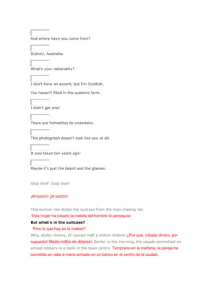 SoluciónValidar


And where have you come from?
SoluciónValidar


Sydney, Australia.
SoluciónValidar


What's your nationality?
SoluciónValidar


I don't have an accent, but I'm Scottish.

You haven't filled in the customs form.
SoluciónValidar


I didn't get one!
SoluciónValidar


There are formalities to undertake.
SoluciónValidar


This photograph doesn't look like you at all.
SoluciónValidar


It was taken ten years ago!
SoluciónValidar


Maybe it's just the beard and the glasses.



Stop thief! Stop thief!


¡Al ladrón! ¡Al ladrón!


This woman has stolen the suitcase from the man chasing her.
Esta mujer ha robado la maleta del hombre la perseguía
But what's in the suitcase? .
 Pero lo que hay en la maleta?
Why, stolen money, of course! Half a million dollars! ¿Por qué, robado dinero, por
supuesto! Medio millón de dólares!. Earlier in the morning, the couple committed an
armed robbery in a bank in the town centre. Temprano en la mañana, la pareja ha
cometido un robo a mano armada en un banco en el centro de la ciudad.
 