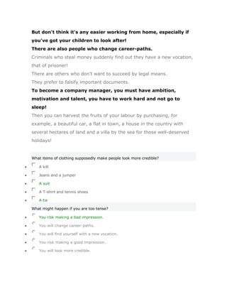 But don't think it's any easier working from home, especially if
you've got your children to look after!
There are also people who change career-paths.
Criminals who steal money suddenly find out they have a new vocation,
that of prisoner!
There are others who don't want to succeed by legal means.
They prefer to falsify important documents.
To become a company manager, you must have ambition,
motivation and talent, you have to work hard and not go to
sleep!
Then you can harvest the fruits of your labour by purchasing, for
example, a beautiful car, a flat in town, a house in the country with
several hectares of land and a villa by the sea for those well-deserved
holidays!


What items of clothing supposedly make people look more credible?

   A kilt

   Jeans and a jumper

   A suit

   A T-shirt and tennis shoes

   A tie

What might happen if you are too tense?

   You risk making a bad impression.

   You will change career-paths.

   You will find yourself with a new vocation.

   You risk making a good impression.

   You will look more credible.
 