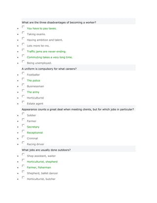 What are the three disadvantages of becoming a worker?

   You have to pay taxes.

   Taking exams.

   Having ambition and talent.

   Lots more lie-ins.

   Traffic jams are never-ending.

   Commuting takes a very long time.

   Being unemployed.

A uniform is compulsory for what careers?

   Footballer

   The police

   Businessman

   The army

   Horticulturist

   Estate agent

Appearance counts a great deal when meeting clients, but for which jobs in particular?

   Soldier

   Farmer

   Secretary

   Receptionist

   Criminal

   Racing driver

What jobs are usually done outdoors?

   Shop assistant, waiter

   Horticulturist, shepherd

   Farmer, fisherman

   Shepherd, ballet dancer

   Horticulturist, butcher
 