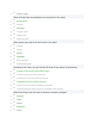 Farmer, judge

Which of these high-risk professions are mentioned in the video?

    Racing driver

    Fireman

    Astronaut

    Trapeze artist

    Fighter pilot

    Deep-sea diver

What careers were said to be short-lived in the video?

    Prisoner

    Farmer

    Dancer

    Footballer

    Shop assistant

    Professional golfer

According to the video, you can harvest the fruits of your labour by purchasing...

    a house in the country and a flat in town.

    a house by the sea and a classic car.

    a penthouse suite and a flat by the sea.

    a beautiful car and a villa by the sea.

    a flat in town and several antique ornaments.

    a second-hand car and a house to renovate in the country.

What three things must you have to become a company manager?

    Ambition

    Talent

    Apathy

    Motivation

    Greed
 